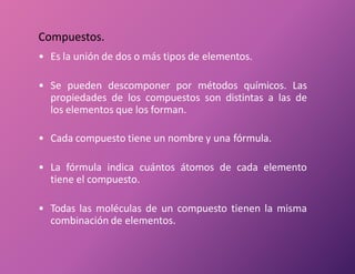Compuestos.
• Es la unión de dos o más tipos de elementos.
• Se pueden descomponer por métodos químicos. Las
propiedades de los compuestos son distintas a las de
los elementos que los forman.
• Cada compuesto tiene un nombre y una fórmula.
• La fórmula indica cuántos átomos de cada elemento
tiene el compuesto.
• Todas las moléculas de un compuesto tienen la misma
combinación de elementos.
 