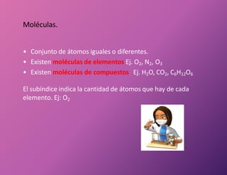 • Conjunto de átomos iguales o diferentes.
• Existen moléculas de elementos Ej. O2, N2, O3
• Existen moléculas de compuestos Ej. H2O, CO2, C6H12O6
El subíndice indica la cantidad de átomos que hay de cada
elemento. Ej: O2
Moléculas.
 