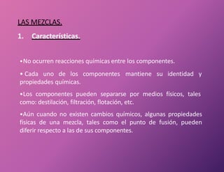 LAS MEZCLAS.
1. Características.
•No ocurren reacciones químicas entre los componentes.
• Cada uno de los componentes mantiene su identidad y
propiedades químicas.
•Los componentes pueden separarse por medios físicos, tales
como: destilación, filtración, flotación, etc.
•Aún cuando no existen cambios químicos, algunas propiedades
físicas de una mezcla, tales como el punto de fusión, pueden
diferir respecto a las de sus componentes.
 