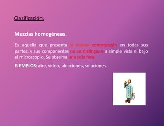 Clasificación.
Mezclas homogéneas.
Es aquella que presenta la misma composición en todas sus
partes, y sus componentes no se distinguen a simple vista ni bajo
el microscopio. Se observa una sola fase.
EJEMPLOS: aire, vidrio, aleaciones, soluciones.
 