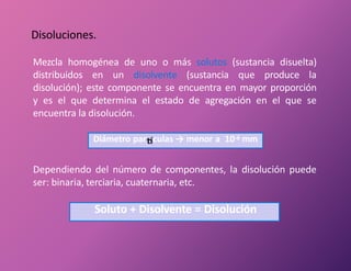 Disoluciones.
Mezcla homogénea de uno o más solutos (sustancia disuelta)
distribuidos en un disolvente (sustancia que produce la
disolución); este componente se encuentra en mayor proporción
y es el que determina el estado de agregación en el que se
encuentra la disolución.
Diámetro par culas → menor a 10-6 mm
Dependiendo del número de componentes, la disolución puede
ser: binaria, terciaria, cuaternaria, etc.
Soluto + Disolvente = Disolución
 