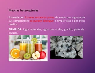 Mezclas heterogéneas.
Formada por 2 o mas sustancias puras, de modo que algunos de
sus componentes se pueden distinguir a simple vista o por otros
medios.
EJEMPLOS: Jugos naturales, agua con aceite, granito, plato de
cazuela.
 