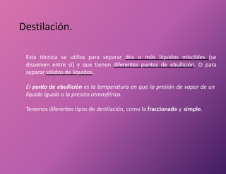 Destilación.
Esta técnica se utiliza para separar dos o más líquidos miscibles (se
disuelven entre sí) y que tienen diferentes puntos de ebullición. O para
separar sólidos de líquidos.
El punto de ebullición es la temperatura en que la presión de vapor de un
líquido iguala a la presión atmosférica.
Tenemos diferentes tipos de destilación, como la fraccionada y simple.
 