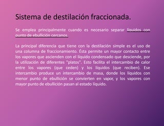 Sistema de destilación fraccionada.
Se emplea principalmente cuando es necesario separar líquidos con
punto de ebullición cercanos.
La principal diferencia que tiene con la destilación simple es el uso de
una columna de fraccionamiento. Ésta permite un mayor contacto entre
los vapores que ascienden con el líquido condensado que desciende, por
la utilización de diferentes "platos". Esto facilita el intercambio de calor
entre los vapores (que ceden) y los líquidos (que reciben). Ese
intercambio produce un intercambio de masa, donde los líquidos con
menor punto de ebullición se convierten en vapor, y los vapores con
mayor punto de ebullición pasan al estado líquido.
 