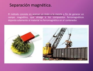 Separación magnética.
El método consiste en acercar un imán a la mezcla a fin de generar un
campo magnético, que atraiga a los compuestos ferromagnéticos
dejando solamente al material no ferromagnético en el contenedor.
 