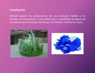 Cristalización.
Permite separar los componentes de una disolución debido a los
cambios de temperatura. Si esta disminuye, la solubilidad de alguno de
los constituyentes también disminuye, formándose cristales de soluto.
 
