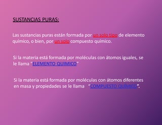 Las sustancias puras están formada por un solo tipo de elemento
químico, o bien, por un solo compuesto químico.
Si la materia está formada por moléculas con átomos iguales, se
le llama “ELEMENTO QUIMICO”
Si la materia está formada por moléculas con átomos diferentes
en masa y propiedades se le llama “COMPUESTO QUÍMICO”.
SUSTANCIAS PURAS:
 