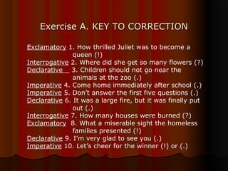 Exercise A. KEY TO CORRECTIONExercise A. KEY TO CORRECTION
Exclamatory 1. How thrilled Juliet was to become a
queen (!)
Interrogative 2. Where did she get so many flowers (?)
Declarative 3. Children should not go near the
animals at the zoo (.)
Imperative 4. Come home immediately after school (.)
Imperative 5. Don’t answer the first five questions (.)
Declarative 6. It was a large fire, but it was finally put
out (.)
Interrogative 7. How many houses were burned (?)
Exclamatory 8. What a miserable sight the homeless
families presented (!)
Declarative 9. I’m very glad to see you (.)
Imperative 10. Let’s cheer for the winner (!) or (.)
 