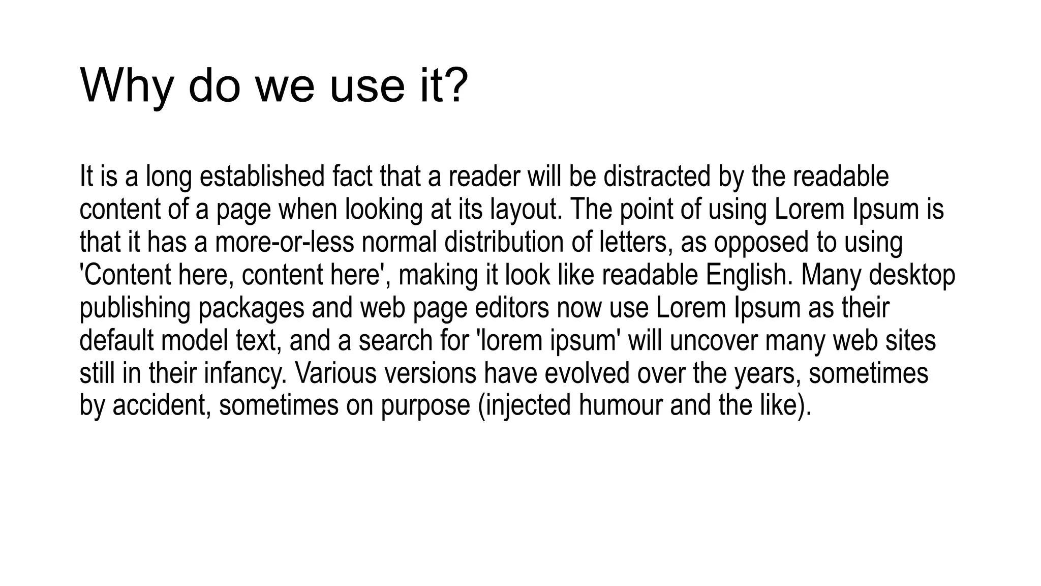 Why do we use it?
It is a long established fact that a reader will be distracted by the readable
content of a page when looking at its layout. The point of using Lorem Ipsum is
that it has a more-or-less normal distribution of letters, as opposed to using
'Content here, content here', making it look like readable English. Many desktop
publishing packages and web page editors now use Lorem Ipsum as their
default model text, and a search for 'lorem ipsum' will uncover many web sites
still in their infancy. Various versions have evolved over the years, sometimes
by accident, sometimes on purpose (injected humour and the like).
 