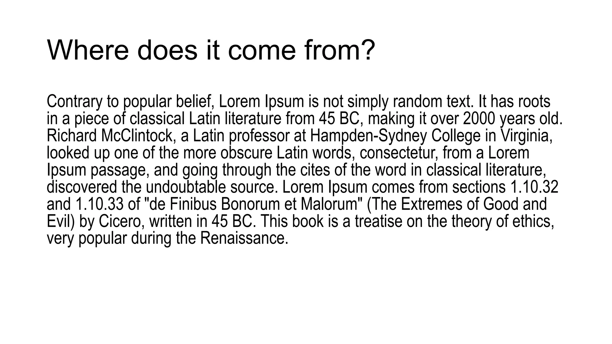Where does it come from?
Contrary to popular belief, Lorem Ipsum is not simply random text. It has roots
in a piece of classical Latin literature from 45 BC, making it over 2000 years old.
Richard McClintock, a Latin professor at Hampden-Sydney College in Virginia,
looked up one of the more obscure Latin words, consectetur, from a Lorem
Ipsum passage, and going through the cites of the word in classical literature,
discovered the undoubtable source. Lorem Ipsum comes from sections 1.10.32
and 1.10.33 of "de Finibus Bonorum et Malorum" (The Extremes of Good and
Evil) by Cicero, written in 45 BC. This book is a treatise on the theory of ethics,
very popular during the Renaissance.
 
