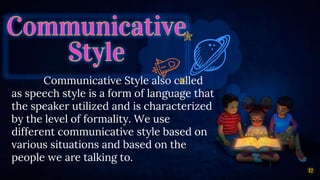 Communicative Style also called
as speech style is a form of language that
the speaker utilized and is characterized
by the level of formality. We use
different communicative style based on
various situations and based on the
people we are talking to.
12
 