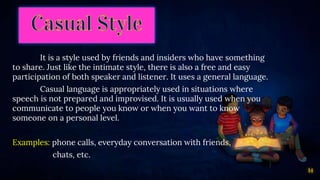 14
It is a style used by friends and insiders who have something
to share. Just like the intimate style, there is also a free and easy
participation of both speaker and listener. It uses a general language.
Casual language is appropriately used in situations where
speech is not prepared and improvised. It is usually used when you
communicate to people you know or when you want to know
someone on a personal level.
Examples: phone calls, everyday conversation with friends,
chats, etc.
 