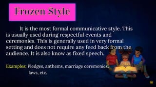 16
It is the most formal communicative style. This
is usually used during respectful events and
ceremonies. This is generally used in very formal
setting and does not require any feed back from the
audience. It is also know as fixed speech.
Examples: Pledges, anthems, marriage ceremonies,
laws, etc.
 