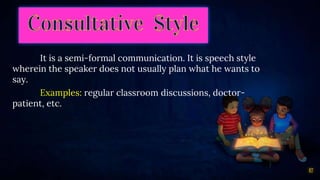 17
It is a semi-formal communication. It is speech style
wherein the speaker does not usually plan what he wants to
say.
Examples: regular classroom discussions, doctor-
patient, etc.
 