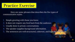 Practice Exercise
Here are some phrases that describes the five types of
communicative styles.
1. Simple greeting with those you know.
2. It does not require any feed back from the audience.
3. Usually done in private conversations.
4. The speaker supplies background information.
5. The sentences are well structured, coherent, and logically sequenced.
18
 