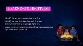 LEARNING OBJECTIVES:
1. Identify the various communicative styles.
2. Identify various situations in which different
communicative style is appropriate to use.
3. Create short conversations using different communicative
styles in various situations.
4
 
