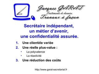 http://www.garat-secretariat.fr
Secrétaire indépendant,
un métier d’avenir,
une confidentialité assurée.
1. Une clientèle variée
2. Une réelle plus-value :
• La polyvalence
• La réactivité
3. Une réduction des coûts
 