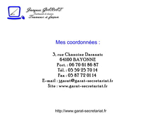http://www.garat-secretariat.fr
Mes coordonnées :
3, rue Chanoine Daranatz
64100 BAYONNE
Port. : 06 70 61 86 87
Tél. : 05 59 25 70 14
Fax : 05 87 72 01 14
E-mail : jgarat@garat-secretariat.fr
Site : www.garat-secretariat.fr
 