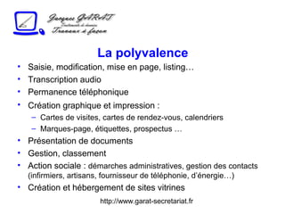 http://www.garat-secretariat.fr
La polyvalence
• Saisie, modification, mise en page, listing…
• Transcription audio
• Permanence téléphonique
• Création graphique et impression :
– Cartes de visites, cartes de rendez-vous, calendriers
– Marques-page, étiquettes, prospectus …
• Présentation de documents
• Gestion, classement
• Action sociale : démarches administratives, gestion des contacts
(infirmiers, artisans, fournisseur de téléphonie, d’énergie…)
• Création et hébergement de sites vitrines
 