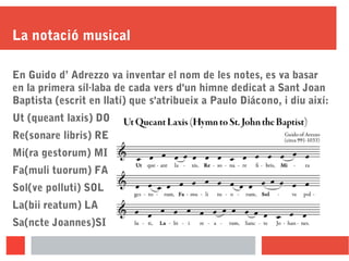 La notació musical
En Guido d’ Adrezzo va inventar el nom de les notes, es va basar
en la primera síl·laba de cada vers d'un himne dedicat a Sant Joan
Baptista (escrit en llatí) que s'atribueix a Paulo Diácono, i diu així:
Ut (queant laxis) DO
Re(sonare libris) RE
Mi(ra gestorum) MI
Fa(muli tuorum) FA
Sol(ve polluti) SOL
La(bii reatum) LA
Sa(ncte Joannes)SI
 