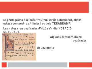 El pentagrama que nosaltres fem servir actualment, abans
estava compost de 4 línies i es deia TERAGRAMA.
Les notes eren quadrades d’això se’n diu NOTACIÓ
QUADRADA.
Algunes persones diuen
que són quadrades
perquè la ploma amb la
qual escrivien acabava en una punta
quadrada.
 