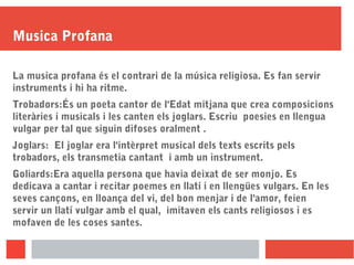 Musica Profana
La musica profana és el contrari de la música religiosa. Es fan servir
instruments i hi ha ritme.
Trobadors:És un poeta cantor de l'Edat mitjana que crea composicions
literàries i musicals i les canten els joglars. Escriu poesies en llengua
vulgar per tal que siguin difoses oralment .
Joglars: El joglar era l'intèrpret musical dels texts escrits pels
trobadors, els transmetia cantant i amb un instrument.
Goliards:Era aquella persona que havia deixat de ser monjo. Es
dedicava a cantar i recitar poemes en llatí i en llengües vulgars. En les
seves cançons, en lloança del vi, del bon menjar i de l'amor, feien
servir un llatí vulgar amb el qual, imitaven els cants religiosos i es
mofaven de les coses santes.
 