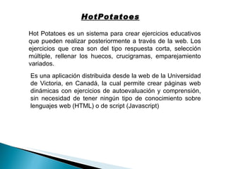 HotPotatoes Hot Potatoes es un sistema para crear ejercicios educativos que pueden realizar posteriormente a través de la web. Los ejercicios que crea son del tipo respuesta corta, selección múltiple, rellenar los huecos, crucigramas, emparejamiento variados. Es una aplicación distribuida desde la web de la Universidad de Victoria, en Canadá, la cual permite crear páginas web dinámicas con ejercicios de autoevaluación y comprensión, sin necesidad de tener ningún tipo de conocimiento sobre lenguajes web (HTML) o de script (Javascript) 