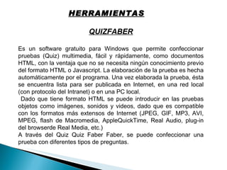 QUIZFABER Es un software gratuito para Windows que permite confeccionar pruebas (Quiz) multimedia, fácil y rápidamente, como documentos HTML, con la ventaja que no se necesita ningún conocimiento previo del formato HTML o Javascript. La elaboración de la prueba es hecha automáticamente por el programa. Una vez elaborada la prueba, ésta se encuentra lista para ser publicada en Internet, en una red local (con protocolo del Intranet) o en una PC local. Dado que tiene formato HTML se puede introducir en las pruebas objetos como imágenes, sonidos y videos, dado que es compatible con los formatos más extensos de Internet (JPEG, GIF, MP3, AVI, MPEG, flash de Macromedia, AppleQuickTime, Real Audio, plug-in del browserde Real Media, etc.) A través del Quiz Quiz Faber Faber, se puede confeccionar una prueba con diferentes tipos de preguntas.  HERRAMIENTAS 