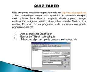 Este programa se adquiere gratuitamente en  http://www.lucagalli.net . Esta herramienta provee para ejercicios de selección múltiple, cierto y falso, llenar blancos, pregunta abierta y pareo. Integra multimedios: imágenes, sonido, vídeo y Macromedia Flash y otros medios. El orden de las preguntas y de las respuestas puede organizarse al azar.  1.      Abre el programa Quiz Faber.  2.      Escribe en  Title  el título del quiz.  3.      Selecciona el primer tipo de pregunta en choose quiz.  QUIZ FABER 