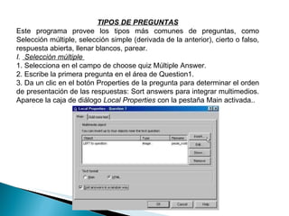 TIPOS DE PREGUNTAS Este programa provee los tipos más comunes de preguntas, como Selección múltiple, selección simple (derivada de la anterior), cierto o falso, respuesta abierta, llenar blancos, parear.  I.  Selección múltiple  1. Selecciona en el campo de choose quiz Múltiple Answer.  2. Escribe la primera pregunta en el área de Question1.  3. Da un clic en el botón Properties de la pregunta para determinar el orden de presentación de las respuestas: Sort answers para integrar multimedios. Aparece la caja de diálogo  Local Properties  con la pestaña Main activada..     