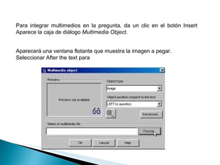 Para integrar multimedios en la pregunta, da un clic en el botón Insert Aparece la caja de diálogo  Multimedia Object .  Aparecerá una ventana flotante que muestra la imagen a pegar. Seleccionar After the text para  