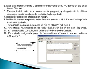 15. El indicador que logramos la inserción de la imagen de manera correcta es que aparece el símbolo de una par de lentes. 5. Elige una imagen, sonido u otro objeto multimedio de tu PC dando un clic en el botón Choose...  6. Puedes incluir más texto antes de la pregunta y después de la última respuesta dando un clic en la pestaña Add more text.  7. Decide el peso de la pregunta en Weigh.  8.Escribe la primera respuesta en el área de Answer 1 of 1. La respuesta puede estar acompañada  9.  Para añadir más respuestas das un clic en el botón del lado  >.  10.Para integrar multimedios en las respuestas, da un clic en el botón Properties.  11.  En la respuesta correcta, haz una marca de cotejo en Correct.  12.  Para añadir la siguiente pregunta das un clic en el botón  >.  correspondiente a Question 1.  