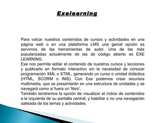 Exelearning Para volcar nuestros contenidos de cursos y actividades en una página web o en una plataforma LMS una genial opción es servirnos de las herramientas de autor. Una de las más popularizadas actualmente de las de código abierto es EXE LEARNING. Exe nos permite editar el contenido de nuestros cursos y lecciones y publicarlo en formato interactivo sin la necesidad de conocer programación XML o XTML, generando un curso o unidad didáctica (HTML, SCORM o IMS). Con Exe podemos crear recursos multimedia, que se presentarán en una estructura de unidades y se navegará como si fuera un 'libro'. También tendremos la opción de visualizar el índice de contenidos a la izquierda de su pantalla central, y habilitar o no una navegación salteada de los temas y actividades. 
