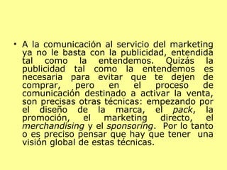 A la comunicación al servicio del marketing ya no le basta con la publicidad, entendida tal como la entendemos. Quizás la publicidad tal como la entendemos es necesaria para evitar que te dejen de comprar, pero en el proceso de comunicación destinado a activar la venta, son precisas otras técnicas: empezando por el diseño de la marca, el  pack , la promoción, el marketing directo, el  merchandising  y el  sponsoring .  Por lo tanto o es preciso pensar que hay que tener  una visión global de estas técnicas.  