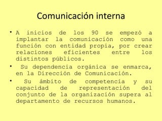Comunicación interna A inicios de los 90 se empezó a implantar la comunicación como una función con entidad propia, por crear relaciones eficientes entre los distintos públicos. Su dependencia orgánica se enmarca, en la Dirección de Comunicación. Su ámbito de competencia y su capacidad de representación del conjunto de la organización supera al departamento de recursos humanos. 