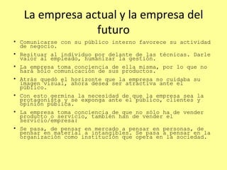La empresa actual y la empresa del futuro Comunicarse con su público interno favorece su actividad de negocio. Resituar al individuo por delante de las técnicas. Darle valor al empleado, humanizar la gestión. La empresa toma conciencia de ella misma, por lo que no hará sólo comunicación de sus productos.  Atrás quedó el horizonte que la empresa no cuidaba su imagen visual, ahora desea ser atractiva ante el público.  Con esto germina la necesidad de que la empresa sea la protagonista y se exponga ante el público, clientes y opinión pública.  La empresa toma conciencia de que no sólo ha de vender producto o servicio, también han de vender el servicio/empresa: Se pasa, de pensar en mercado a pensar en personas, de pensar en material a intangibles. Se pasa a pensar en la organización como institución que opera en la sociedad. 