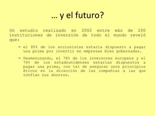 …  y el futuro? Un estudio realizado en 2002 entre más de 200 instituciones de inversión de todo el mundo reveló que:  el 80% de los accionistas estaría dispuesto a pagar una prima por invertir en empresas bien gobernadas.  Desmenuzando, el 78% de los inversores europeos y el 76% de los estadounidenses estarían dispuestos a pagar una prima, con tal de asegurar unos principios éticos en la dirección de las compañías a las que confían sus ahorros. 
