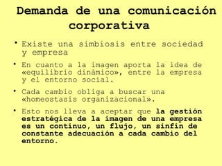 Demanda de una comunicación corporativa  Existe una simbiosis entre sociedad y empresa En cuanto a la imagen aporta la idea de «equilibrio dinámico», entre la empresa y el entorno social. Cada cambio obliga a buscar una «homeostasis organizacional».  Esto nos lleva a aceptar que  la gestión estratégica de la imagen de una empresa es un continuo, un flujo, un sinfín de constante adecuación a cada cambio del entorno . 
