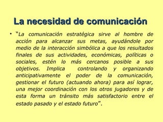 La necesidad de comunicación  “ La comunicación estratégica sirve al hombre de acción para alcanzar sus metas, ayudándole por medio de la interacción simbólica a que los resultados finales de sus actividades, económicas, políticas o sociales, estén lo más cercanos posible a sus objetivos. Implica  controlando y organizando anticipativamente el poder de la comunicación, gestionar el futuro (actuando ahora) para así lograr, una mejor coordinación con los otros jugadores y de esta forma un tránsito más satisfactorio entre el estado pasado y el estado futuro ”.  