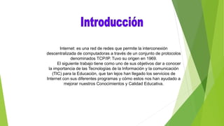 Internet: es una red de redes que permite la interconexión
descentralizada de computadoras a través de un conjunto de protocolos
denominados TCP/IP. Tuvo su origen en 1969.
El siguiente trabajo tiene como uno de sus objetivos dar a conocer
la importancia de las Tecnologías de la Información y la comunicación
(TIC) para la Educación, que tan lejos han llegado los servicios de
Internet con sus diferentes programas y cómo estos nos han ayudado a
mejorar nuestros Conocimientos y Calidad Educativa.
 