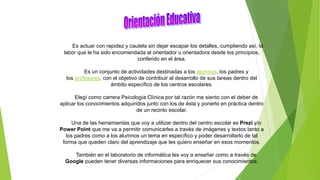 Es actuar con rapidez y cautela sin dejar escapar los detalles, cumpliendo así, la
labor que le ha sido encomendada al orientador u orientadora desde los principios,
conferido en el área.
Es un conjunto de actividades destinadas a los alumnos, los padres y
los profesores, con el objetivo de contribuir al desarrollo de sus tareas dentro del
ámbito específico de los centros escolares.
Elegí como carrera Psicología Clínica por tal razón me siento con el deber de
aplicar los conocimientos adquiridos junto con los de ésta y ponerlo en práctica dentro
de un recinto escolar.
Una de las herramientas que voy a utilizar dentro del centro escolar es Prezi y/o
Power Point que me va a permitir comunicarles a través de imágenes y textos tanto a
los padres como a los alumnos un tema en específico y poder desarrollarlo de tal
forma que queden claro del aprendizaje que les quiero enseñar en esos momentos.
También en el laboratorio de informática les voy a enseñar como a través de
Google pueden tener diversas informaciones para enriquecer sus conocimientos.
 