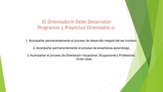 1. Acompañar permanentemente el proceso de desarrollo integral del ser humano.
2. Acompañar permanentemente el proceso de enseñanza-aprendizaje.
3. Acompañar el proceso de Orientación Vocacional, Ocupacional y Profesional.
Entre otras.
El Orientador@ Debe Desarrollar
Programas y Proyectos Orientados a:
 