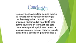 Como evidencia/resultado de este trabajo
de Investigación se puede concluir que
Las Tecnologías han causado un gran
impacto a nivel mundial y por tanto este
centro educativo ah aprovechado esta
herramienta para ir aplicándola dentro de
las aulas para así mejorar cada vez mas la
calidad de la educación proporcionada a
 