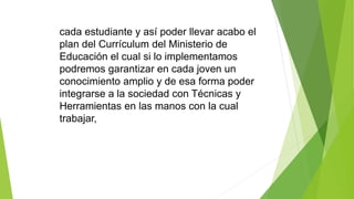 cada estudiante y así poder llevar acabo el
plan del Currículum del Ministerio de
Educación el cual si lo implementamos
podremos garantizar en cada joven un
conocimiento amplio y de esa forma poder
integrarse a la sociedad con Técnicas y
Herramientas en las manos con la cual
trabajar,
 