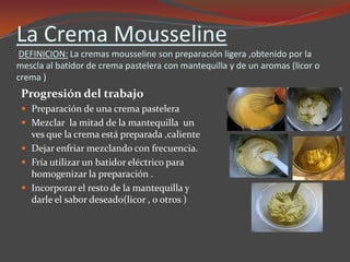 La Crema Mousseline
DEFINICION: La cremas mousseline son preparación ligera ,obtenido por la
mescla al batidor de crema pastelera con mantequilla y de un aromas (licor o
crema )
Progresión del trabajo
 Preparación de una crema pastelera
 Mezclar la mitad de la mantequilla un
ves que la crema está preparada ,caliente
 Dejar enfriar mezclando con frecuencia.
 Fría utilizar un batidor eléctrico para
homogenizar la preparación .
 Incorporar el resto de la mantequilla y
darle el sabor deseado(licor , o otros )
 
