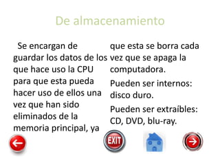 De almacenamiento
Se encargan de
guardar los datos de los
que hace uso la CPU
para que esta pueda
hacer uso de ellos una
vez que han sido
eliminados de la
memoria principal, ya
que esta se borra cada
vez que se apaga la
computadora.
Pueden ser internos:
disco duro.
Pueden ser extraíbles:
CD, DVD, blu-ray.
 