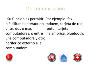De comunicación
Su funcion es permitir
o facilitar la interaccion
entre dos o mas
computadoras, o entre
una computadora y otro
periferico externo a la
computadora.
Por ejemplo: fax-
mdoem, tarjeta de red,
router, tarjeta
inalambrica, bluetooth.
 