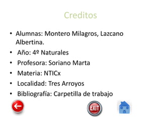 Creditos
• Alumnas: Montero Milagros, Lazcano
Albertina.
• Año: 4º Naturales
• Profesora: Soriano Marta
• Materia: NTICx
• Localidad: Tres Arroyos
• Bibliografía: Carpetilla de trabajo
 