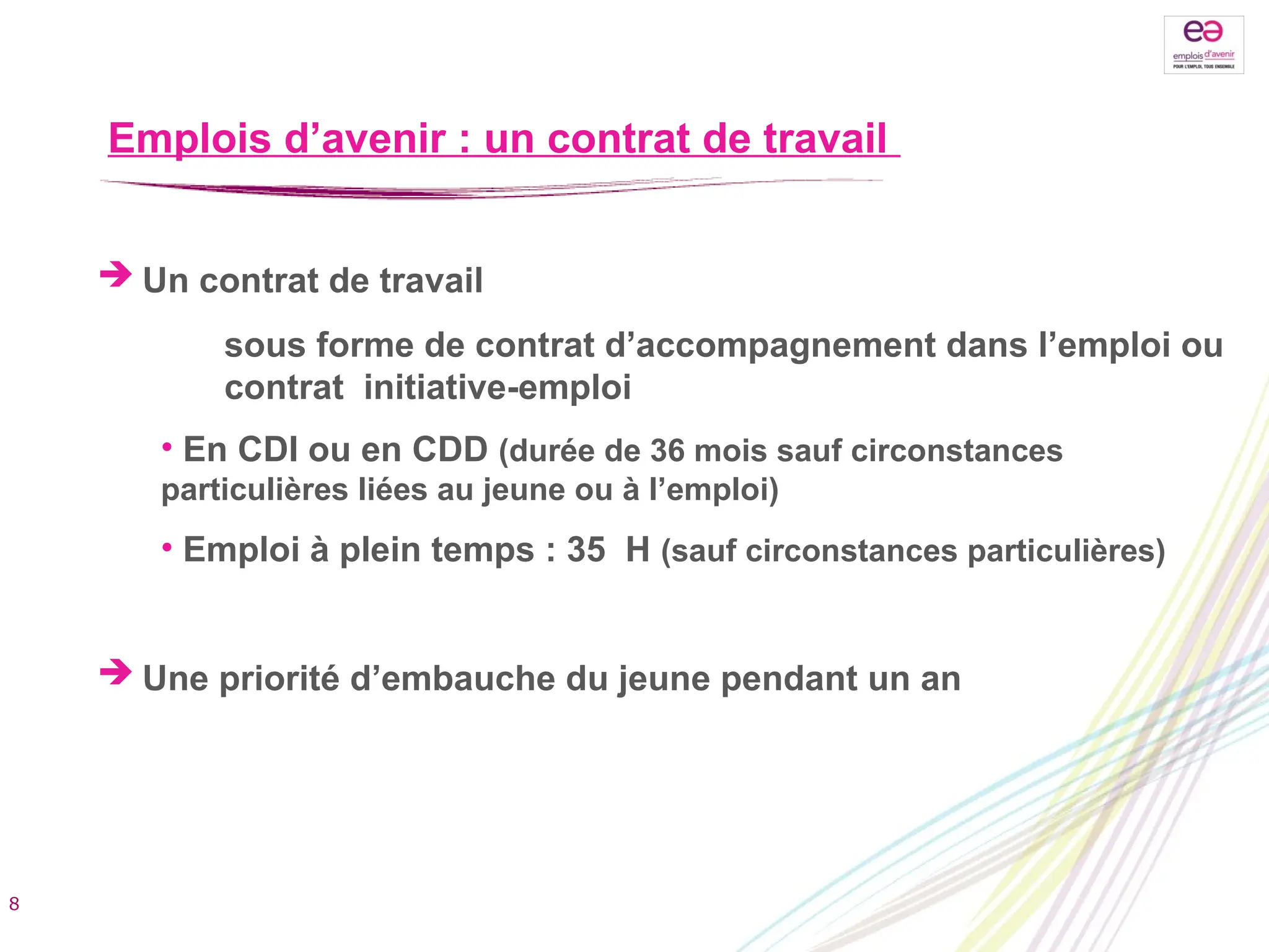 Emplois d’avenir : un contrat de travail
 Un contrat de travail
sous forme de contrat d’accompagnement dans l’emploi ou
contrat initiative-emploi
• En CDI ou en CDD (durée de 36 mois sauf circonstances
particulières liées au jeune ou à l’emploi)
• Emploi à plein temps : 35 H (sauf circonstances particulières)
 Une priorité d’embauche du jeune pendant un an
8
 