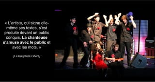 « L’artiste, qui signe elle-
même ses textes, s’est
produite devant un public
conquis. La chanteuse
s’amuse avec le public et
avec les mots. »
[Le Dauphiné Libéré]
 